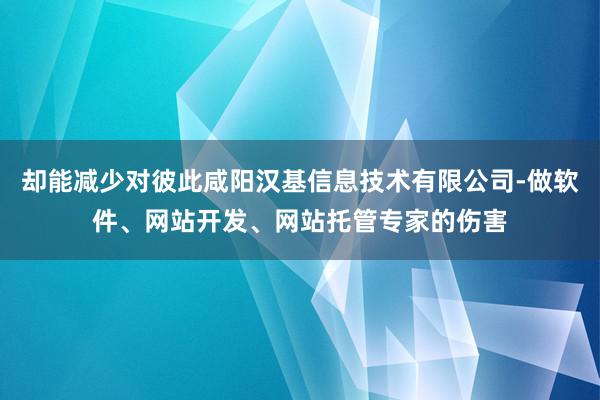 却能减少对彼此咸阳汉基信息技术有限公司-做软件、网站开发、网站托管专家的伤害
